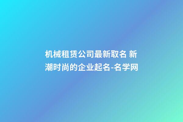 机械租赁公司最新取名 新潮时尚的企业起名-名学网-第1张-公司起名-玄机派